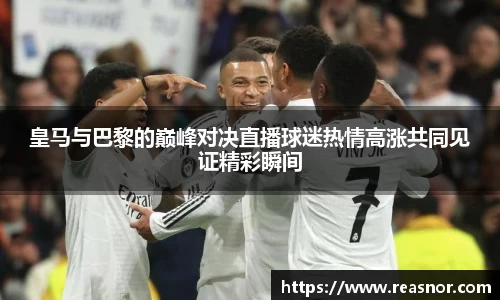 皇马与巴黎的巅峰对决直播球迷热情高涨共同见证精彩瞬间