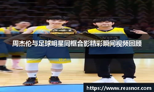 周杰伦与足球明星同框合影精彩瞬间视频回顾