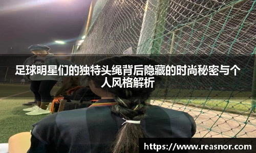 足球明星们的独特头绳背后隐藏的时尚秘密与个人风格解析