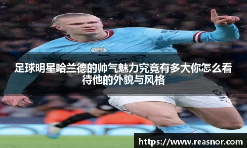 足球明星哈兰德的帅气魅力究竟有多大你怎么看待他的外貌与风格
